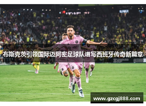 布斯克茨引领国际迈阿密足球队谱写西班牙传奇新篇章
